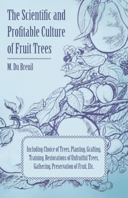 The Scientific and Profitable Culture of Fruit Trees; Including Choice of Trees, Planting, Grafting, Training, Restorations of Unfruitful Trees, Gathe by Breuil, M. Du