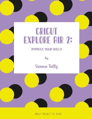 Cricut Explore Air 2: Improve Your Skills! Simple Project to Start by Tally, Sienna