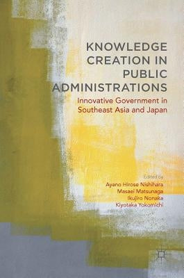 Knowledge Creation in Public Administrations: Innovative Government in Southeast Asia and Japan by Hirose Nishihara, Ayano