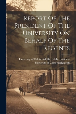 Report Of The President Of The University On Behalf Of The Regents by University of California (System) of