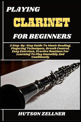 Playing Clarinet for Beginners: A Step-By-Step Guide To Music Reading, Fingering Techniques, Breath Control, Easy Exercises, Practice Routines For Lea by Zellner, Hutson