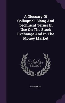 A Glossary Of Colloquial, Slang And Technical Terms In Use On The Stock Exchange And In The Money Market by Anonymous