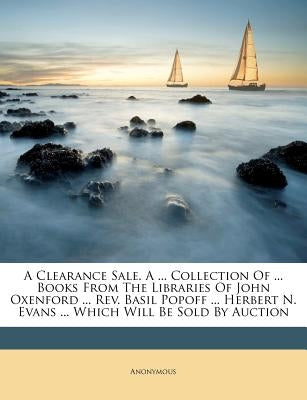 A Clearance Sale. a ... Collection of ... Books from the Libraries of John Oxenford ... REV. Basil Popoff ... Herbert N. Evans ... Which Will Be Sold by Anonymous