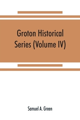 Groton historical series. A collection of papers relating to the history of the town of Groton, Massachusetts (Volume IV) by A. Green, Samuel
