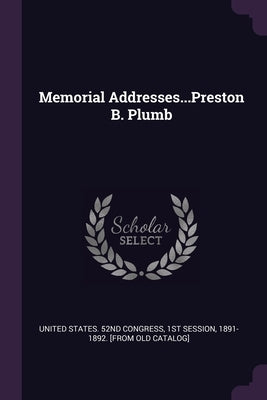 Memorial Addresses...Preston B. Plumb by United States 52nd Congress, 1st Sessio