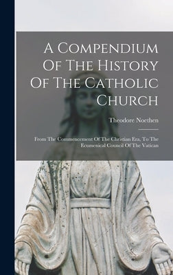 A Compendium Of The History Of The Catholic Church: From The Commencement Of The Christian Era, To The Ecumenical Council Of The Vatican by Noethen, Theodore