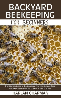Backyard Beekeeping for Beginners: The Ultimate Guide to Starting Your First Hive, Raising Bees Naturally, and Harvesting Organic Honey at Home by Chapman, Harlan