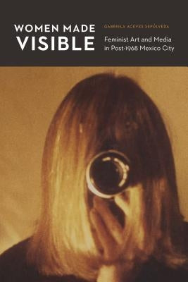 Women Made Visible: Feminist Art and Media in Post-1968 Mexico City by Aceves Sepúlveda, Gabriela