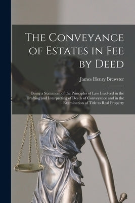 The Conveyance of Estates in fee by Deed; Being a Statement of the Principles of law Involved in the Drafting and Interpreting of Deeds of Conveyance by Brewster, James Henry