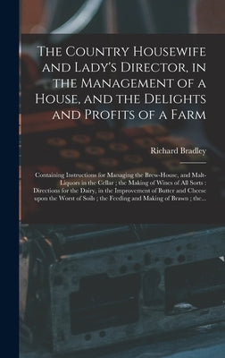 The Country Housewife and Lady's Director, in the Management of a House, and the Delights and Profits of a Farm: Containing Instructions for Managing by Bradley, Richard 1688-1732