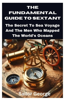 The Fundamental Guide to Sextant: The Secret To Sea Voyage And The Men Who Mapped The World's Oceans by George, Sailor
