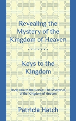 Revealing the Mystery of the Kingdom of Heaven: Keys to the Kingdom by Hatch, Patricia