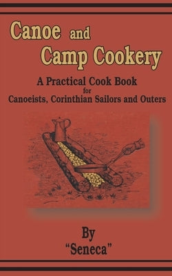 Canoe and Camp Cookery: A Practical Cook Book for Canoeists, Corinthian Sailors and Outers by Seneca