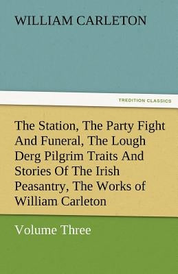 The Station, the Party Fight and Funeral, the Lough Derg Pilgrim Traits and Stories of the Irish Peasantry, the Works of William Carleton, Volume Thre by Carleton, William