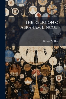 The Religion of Abraham Lincoln; Volume 2 by Thayer, George a. 1839-1926