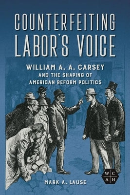 Counterfeiting Labor's Voice: William A. A. Carsey and the Shaping of American Reform Politics by Lause, Mark A.