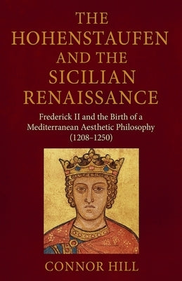 The Hohenstaufen and the Sicilian Renaissance: Frederick II and the Birth of a Mediterranean Aesthetic Philosophy (1208-1250) by Hill, Connor
