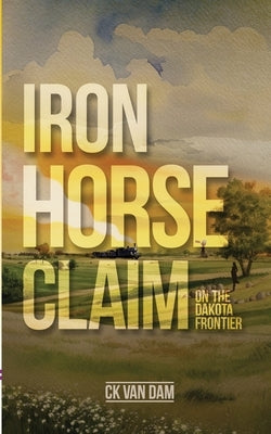 Iron Horse Claim: On the Dakota Frontier by Van Dam, Ck K.