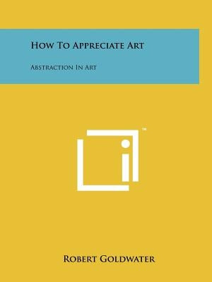 How To Appreciate Art: Abstraction In Art by Goldwater, Robert