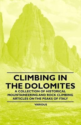 Climbing in the Dolomites - A Collection of Historical Mountaineering and Rock Climbing Articles on the Peaks of Italy by Various