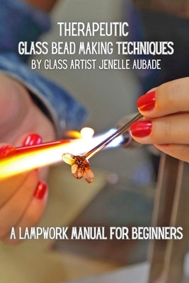 Healing Through Glass: Therapeutic Bead Making Techniques by Aubade, Jenelle