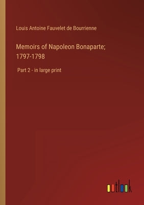Memoirs of Napoleon Bonaparte; 1797-1798: Part 2 - in large print by Bourrienne, Louis Antoine Fauvelet de