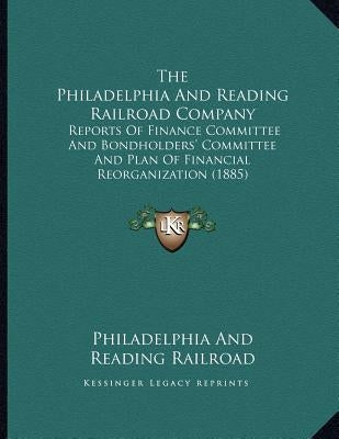 The Philadelphia And Reading Railroad Company: Reports Of Finance Committee And Bondholders' Committee And Plan Of Financial Reorganization (1885) by Philadelphia and Reading Railroad
