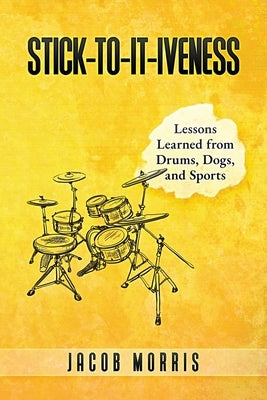 Stick-To-It-Iveness: Lessons Learned from Drums, Dogs, & Sports by Morris, Jacob