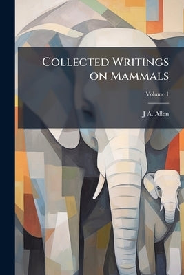 Collected Writings on Mammals; Volume 1 by Allen, J. A. 1838-1921