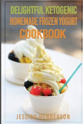 Delightful Ketogenic Homemade Frozen Yogurt Cookbook: Top 35 Super Delicious Low Carb Homemade Frozen Yogurt Recipes To Lose Weight by Henderson, Jessica