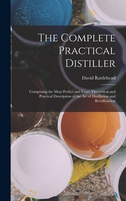 The Complete Practical Distiller: Comprising the Most Perfect and Exact Theoretical and Practical Description of the art of Distillation and Rectifici by Rattlehead, David