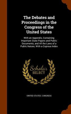 The Debates and Proceedings in the Congress of the United States: With an Appendix, Containing Important State Papers and Public Documents, and All th by United States Congress