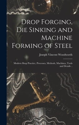 Drop Forging, die Sinking and Machine Forming of Steel; Modern Shop Practice, Processes, Methods, Machines, Tools and Details .. by Woodworth, Joseph Vincent