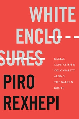 White Enclosures: Racial Capitalism and Coloniality Along the Balkan Route by Rexhepi, Piro