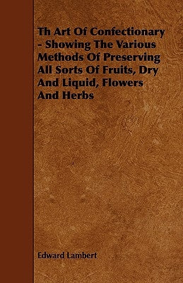 Th Art Of Confectionary - Showing The Various Methods Of Preserving All Sorts Of Fruits, Dry And Liquid, Flowers And Herbs by Lambert, Edward