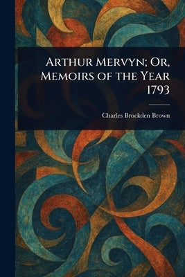 Arthur Mervyn; Or, Memoirs of the Year 1793 by Brown, Charles Brockden