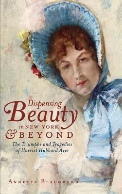 Dispensing Beauty in New York & Beyond: The Triumphs and Tragedies of Harriet Hubbard Ayer by Blaugrund, Annette
