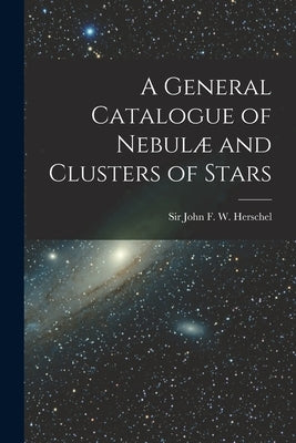 A General Catalogue of Nebulæ and Clusters of Stars by John F. W. (John Frederick William)
