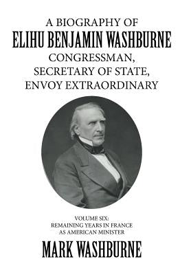 A Biography of Elihu Benjamin Washburne Congressman, Secretary of State, Envoy Extraordinary: Volume Six: Remaining Years in France as American Minist by Washburne, Mark