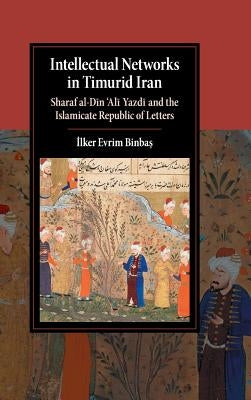 Intellectual Networks in Timurid Iran: Sharaf Al-Dīn 'Alī Yazdī And the Islamicate Republic of Letters by Binbaş, İlker Evrim