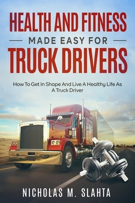 Health and Fitness Made Easy for Truck Drivers: How to Get in Shape and Live a Healthy Life as A Truck Driver by Slahta, Nicholas