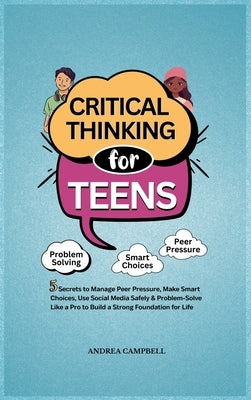 Critical Thinking for Teens: 5 Secrets to Manage Peer Pressure, Make Smart Choices, Use Social Media Safely & Problem-Solve like a Pro to Build a Stro by Campbell, Andrea