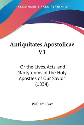 Antiquitates Apostolicae V1: Or the Lives, Acts, and Martyrdoms of the Holy Apostles of Our Savior (1834) by Cave, William