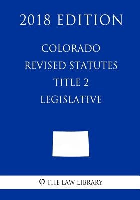 Colorado Revised Statutes - Title 2 - Legislative (2018 Edition) by The Law Library