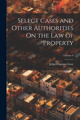 Select Cases and Other Authorities On the Law of Property; Volume 6 by Gray, John Chipman