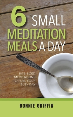 6 Small Meditation Meals a Day: Bite-Sized Meditations to Fuel Your Busy Day by Griffin, Bonnie