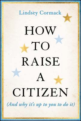How to Raise a Citizen (and Why It's Up to You to Do It) by Cormack, Lindsey