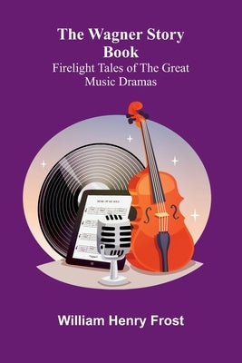 The Wagner Story Book: Firelight Tales of the Great Music Dramas by Henry Frost, William