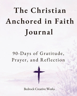 The Christian Anchored in Faith Journal: 90 Days of Gratitude, Prayer, and Reflection by Bedrock Creative Works