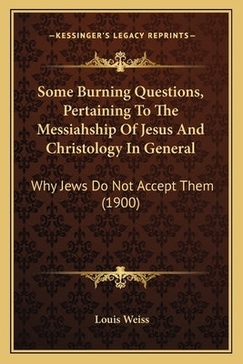 Some Burning Questions, Pertaining To The Messiahship Of Jesus And Christology In General: Why Jews Do Not Accept Them (1900) by Weiss, Louis